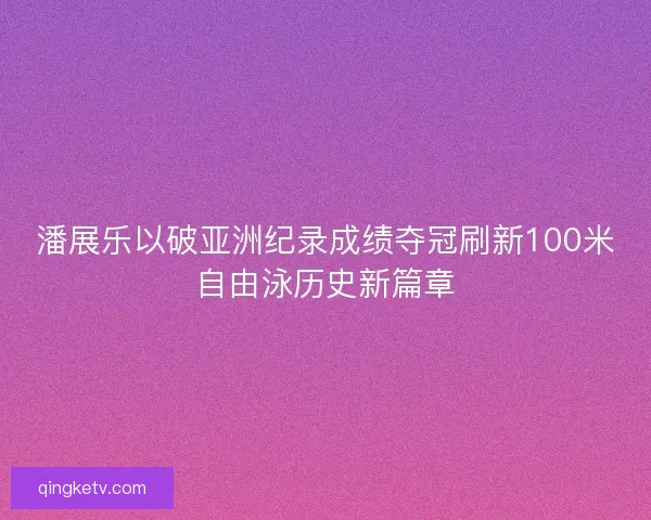 潘展乐以破亚洲纪录成绩夺冠刷新100米自由泳历史新篇章