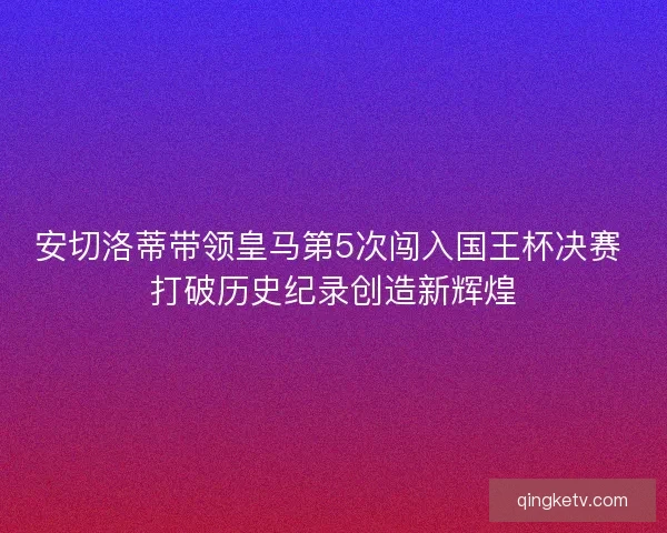 安切洛蒂带领皇马第5次闯入国王杯决赛 打破历史纪录创造新辉煌