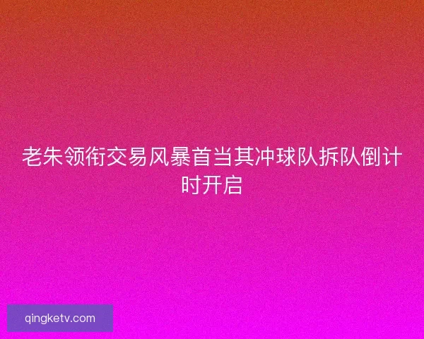 老朱领衔交易风暴首当其冲球队拆队倒计时开启