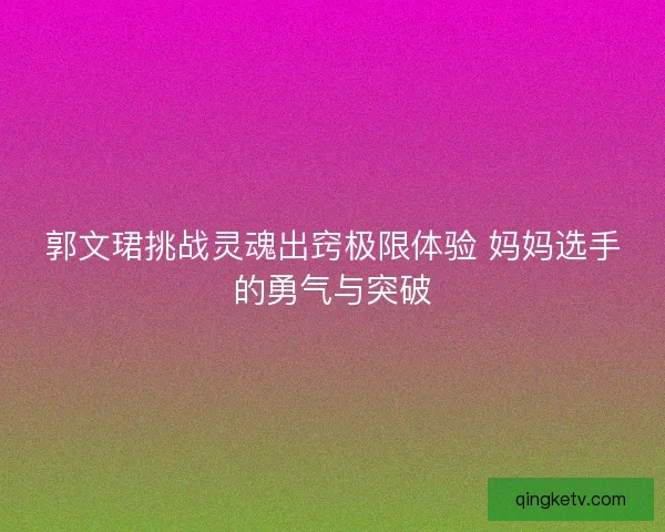 郭文珺挑战灵魂出窍极限体验 妈妈选手的勇气与突破