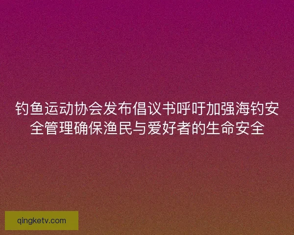 钓鱼运动协会发布倡议书呼吁加强海钓安全管理确保渔民与爱好者的生命安全